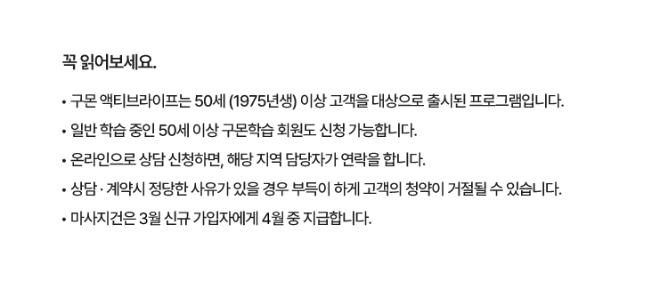 • 구몬 액티브라이프는 50세 (1975년생) 이상 고객을 대상으로 출시된 프로그램입니다.
						• 일반 학습 중인 50세 이상 구몬학습 회원도 신청 가능합니다.
						• 로봇청소기, 버즈3, 하이뮨, 신세계상품권은 24년 10월 31일까지 구몬 액티브라이프 상담 신청한 고객 대상으로 진행됩니다.
						• 위 경품은 11월 중 추첨을 통해 당첨자 선정 후 개별 발송 예정입니다. (구몬학습 홈페이지)
						• 신세계 상품권은 신청 시 입력한 휴대폰 번호로 1회 지급되며, 잘못 입력한 번호여도 경품 재발송 불가합니다.
						• 고객에게 정확한 경품 발송을 위해 휴대폰 번호는 관리자 혹은 선생님 번호로 입력하지 않도록 주의 부탁드립니다
						• 로봇청소기, 버즈3는 제세공과금이 발생하여 당첨자는 제세공과금 처리 위한 서류 제출이 필요합니다. (미제출 시 당첨 취소)
						• 마사지건은 9월 신규 가입자에게 10월 중 지급합니다.
						• 온라인으로 상담 신청하면, 해당 지역 담당자가 연락을 합니다.
						• 본 이벤트 페이지 통해서 무료 체험 신청 시 경품 자동 응모됩니다.
						• 경품 수급 현황에 따라 임의로 경품 품목이 변경될 수 있습니다.
						• 상담 · 계약시 정당한 사유가 있을 경우 부득이 하게 고객의 청약이 거절될 수 있습니다.