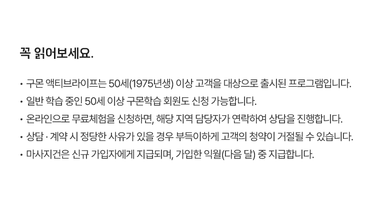 꼭 읽어보세요.
						·  구몬 액티브라이프는 50세(1975년생) 이상 고객을 대상으로 출시된 프로그램입니다.
						·  일반 학습 중인 50세 이상 구몬학습 회원도 신청 가능합니다.
						·  온라인으로 무료체험을 신청하면, 해당 지역 담당자가 연락하여 상담을 진행합니다.
						·  상담 · 계약 시 정당한 사유가 있을 경우 부득이하게 고객의 청약이 거절될 수 있습니다.
						·  마사지건은 신규 가입자에게 지급되며, 가입한 익월(다음 달) 중 지급합니다. 