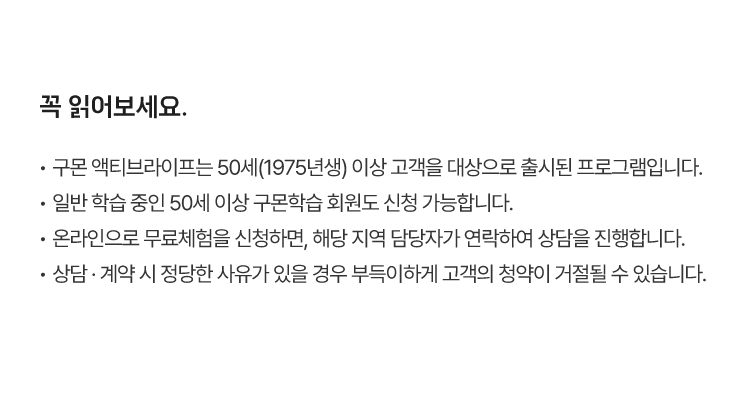 꼭 읽어보세요.
						·  구몬 액티브라이프는 50세(1975년생) 이상 고객을 대상으로 출시된 프로그램입니다.
						·  일반 학습 중인 50세 이상 구몬학습 회원도 신청 가능합니다.
						·  온라인으로 무료체험을 신청하면, 해당 지역 담당자가 연락하여 상담을 진행합니다.
						·  상담 · 계약 시 정당한 사유가 있을 경우 부득이하게 고객의 청약이 거절될 수 있습니다.
						·  마사지건은 신규 가입자에게 지급되며, 가입한 익월(다음 달) 중 지급합니다. 