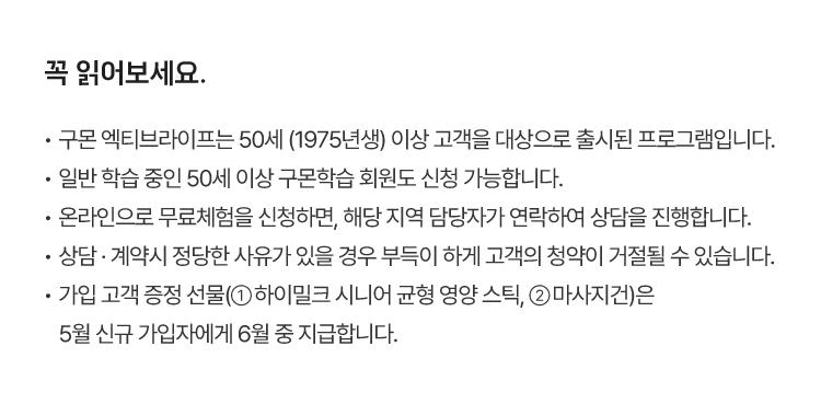 꼭 읽어보세요.
						·  구몬 엑티브라이프는 50세 (1975년생) 이상 고객을 대상으로 출시된 프로그램입니다.
						·  일반 학습 중인 50세 이상 구몬학습 회원도 신청 가능합니다.
						·  온라인으로 무료체험을 신청하면, 해당 지역 담당자가 연락하여 상담을 진행합니다.
						·  상담 · 계약시 정당한 사유가 있을 경우 부득이 하게 고객의 청약이 거절될 수 있습니다.
						·  가입 고객 증정 선물(① 하이밀크 시니어 균형 영양 스틱, ② 마사지건)은 5월 신규 가입자에게 6월 중 지급합니다. 