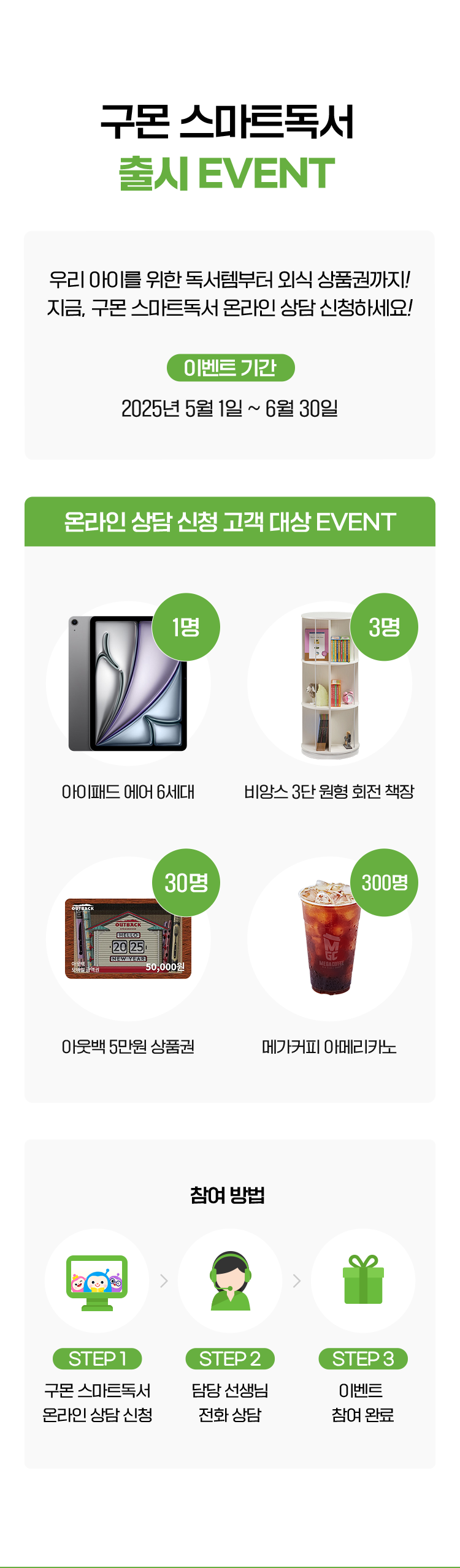 구몬 스마트독서 출시이벤트 우리 아이를 위한 독서템부터 외식 상품권까지! 지금, 스마트독서 온라인 상담 신청하고 받아가세요! 이벤트 기간  2025년 5월 1일 ~ 6월 30일
