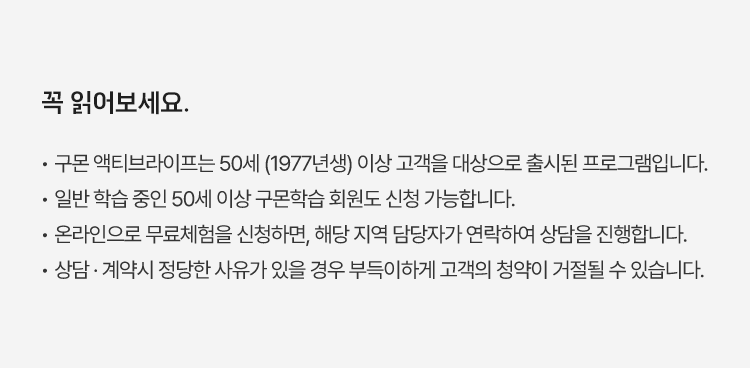 꼭 읽어보세요.
						·  구몬 액티브라이프는 50세(1977년생) 이상 고객을 대상으로 출시된 프로그램입니다.
						·  일반 학습 중인 50세 이상 구몬학습 회원도 신청 가능합니다.
						·  온라인으로 무료체험을 신청하면, 해당 지역 담당자가 연락하여 상담을 진행합니다.
						·  상담 · 계약 시 정당한 사유가 있을 경우 부득이하게 고객의 청약이 거절될 수 있습니다.
						·  마사지건은 신규 가입자에게 지급되며, 가입한 익월(다음 달) 중 지급합니다. 