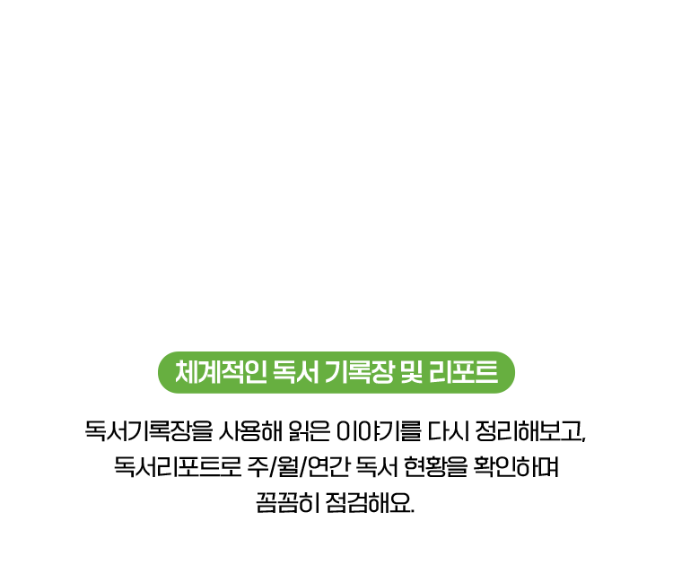 체계적인 독서 기록장 및 리포트 : 독서기록장을 사용해 읽은 이야기를 다시 정리해보고, 독서리포트로 주/월/연간 독서 현황을 확인하며 꼼꼼히 점검해요.