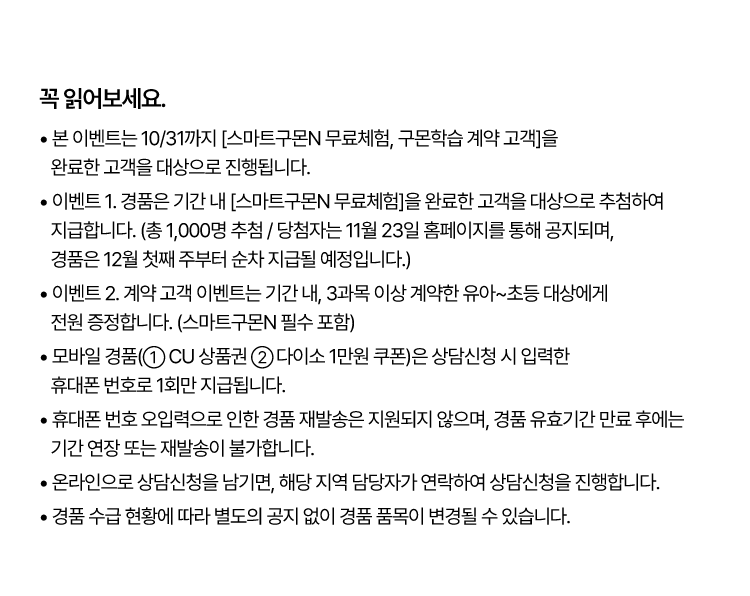 꼭 읽어보세요!
					? 본 이벤트는 10/31까지 [스마트구몬N 무료체험, 구몬학습 계약 고객]을 완료한 고객을 대상으로 진행됩니다.
					? 이벤트 1. 경품은 기간 내 [스마트구몬N 무료체험]을 완료한 고객을 대상으로 추첨하여 지급합니다.
					(총 1,000명 추첨 / 당첨자는 11월 23일 홈페이지를 통해 공지되며, 경품은 12월 첫째 주부터 순차 지급될 예정입니다.)
					? 이벤트 2. 계약 고객 이벤트는 기간 내, 3과목 이상 계약한 유아~초등 대상에게 전원 증정합니다. (스마트구몬N 필수 포함)
					? 모바일 경품(① CU 상품권 ② 다이소 1만원 쿠폰)은 상담신청 시 입력한 휴대폰 번호로 1회만 지급됩니다.
					? 휴대폰 번호 오입력으로 인한 경품 재발송은 지원되지 않으며, 경품 유효기간 만료 후에는 기간 연장 또는 재발송이 불가합니다.
					? 온라인으로 상담신청을 남기면, 해당 지역 담당자가 연락하여 상담신청을 진행합니다.
					? 경품 수급 현황에 따라 별도의 공지 없이 경품 품목이 변경될 수 있습니다.