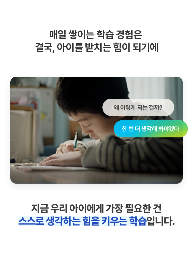 매일 쌓이는 학습 경험은 결국, 아이를 받치는 힘이 되기에 지금 우리 아이에게 가장 필요한 건 스스로 생각하는 힘을 키우는 학습입니다.